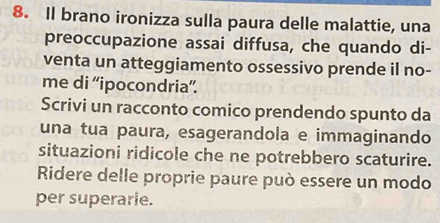 Il brano ironizza sulla paura delle malattie, una 
preoccupazione assai diffusa, che quando di- 
venta un atteggiamento ossessivo prende il no- 
me di “ipocondria”. 
Scrivi un racconto comico prendendo spunto da 
una tua paura, esagerandola e immaginando 
situazioni ridicole che ne potrebbero scaturire. 
Ridere delle proprie paure può essere un modo 
per superarie.