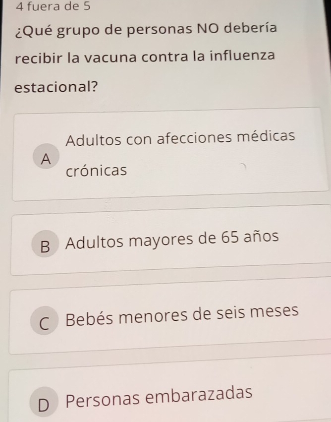 fuera de 5
¿Qué grupo de personas NO debería
recibir la vacuna contra la influenza
estacional?
Adultos con afecciones médicas
A
crónicas
B Adultos mayores de 65 años
C Bebés menores de seis meses
D Personas embarazadas