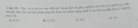 Cho 14 g bột Fe vào 400 mL dung dịch X gồm
Khuẩy nhẹ cho tới khi phản ứng kết thúc thu được dung dịch Y và 30,4 g chất AgNO_30.5M và Cu(NO_3)_2* M. ranZ. Giá trị
cùa x là
A. 0,15. B. 0,125. C. 0, 2. D. 0,1