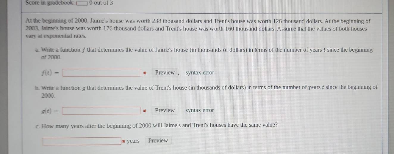 Score in gradebook: □ 0 out of 3 
At the beginning of 2000, Jaime's house was worth 238 thousand dollars and Trent's house was worth 126 thousand dollars. At the beginning of
2003, Jaime's house was worth 176 thousand dollars and Trent's house was worth 160 thousand dollars. Assume that the values of both houses 
vary at exponential rates. 
a. Write a function f that determines the value of Jaime's house (in thousands of dollars) in terms of the number of years t since the beginning 
of 2000.
f(t)=□ Preview syntax error 
b. Write a function g that determines the value of Trent's house (in thousands of dollars) in terms of the number of years t since the beginning of
2000.
g(t)=□ Preview syntax error 
c. How many years after the beginning of 2000 will Jaime's and Trent's houses have the same value? 
□ # years Preview