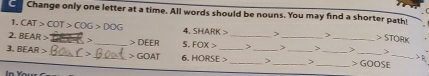 Change only one letter at a time. All words should be nouns. You may find a shorter path 
1. CAT>COT>COG>DOG 4. SHARK> > > >STORK
2. BEAR> _>_ DEER 5. FOX> _> >_ > _> > 
3, BEAR> _> _ GOAT 6. HORSE> __ _> __> __ GOOSE __ △  1/R 
n You