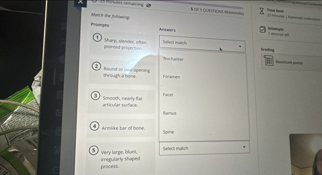 Octornc attemon 
Time limit
25 minutes remaining 5 OF S QUESTIONS REMAINING 25 minutes | Automatic submission 
_ 
Match the following: 
Prompts Answers 
Attempts 
1 attemot left 
D Sharp, slender, often Select match 
_ 
pointed projection. 
Grading 
Trochanter Maximum points 
2 Round or oval opening 
through a bone. Foramen 
Facet 
3 Smooth, nearly flat 
articular surface. 
Ramus 
4 Armlike bar of bone. Spine 
Select match 
5 Very large, blunt, 
irregularly shaped 
process.