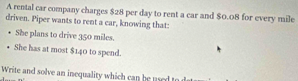 A rental car company charges $28 per day to rent a car and $0.08 for every mile
driven. Piper wants to rent a car, knowing that: 
She plans to drive 350 miles. 
She has at most $140 to spend. 
Write and solve an inequality which can be used to