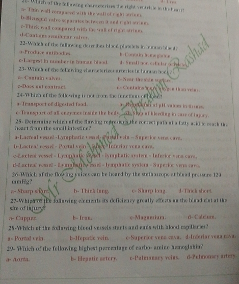 21- Which of the following characterizes the right ventricle in the heart?
a- Thin wall compared with the wall of right atrium.
b-Bicuspid valve separates between it and right atrium.
c-Thick wall compared with the wall of right atrium.
d-Contains semilunar valves.
22-Which of the following describes blood platelets in human blood?
a-Produce antibodics. b-Contain hemoglobin.
c-Largest in number in human blood. d- Small non cellular parsicle
23- Which of the following characterizes arteries in human body?
a- Contain valves. b-Near the skin sugtace.
c-Does not contract. d- Contains more waygen than veins.
24-Which of the following is not from the functions of blood?
a-Transport of digested food. h- Reun iian of pH values in tissues.
c-Transport of all enzymes inside the body_ __ds Stop of bleeding in case of injury.
25- Determine which of the flowing represents the correct path of a fatty acid to reach the
heart from the small intestine?
a-Lacteal vessel -Lymphatic vessel--Portal vein - Superior vena cava.
b-Lacteal vessel - Portal vein  hiver Inferior vena cava.
c-Lacteal vessel - Lymphatic vessel - lymphatic system - Inferior vena cava.
d-Lacteal vessel - Lymphaticwessel - lymphatic system - Superior vena cava.
26-Which of the flowing voices can be heard by the stethoscope at blood pressure 120
mmHg?
a- Sharp short. b- Thick long. c- Sharp long. d-Thick short.
27-Which of the following elements its deficiency greatly effects on the blood clot at the
site of injury?
a- Cupper. b- Iron. c-Magnesium. d- Calcium.
28-Which of the following blood vessels starts and ends with blood capillaries?
a- Portal vein. b-Hepatic vein. c-Superior vena cava. d-Inferior vena cava.
29- Which of the following highest percentage of carbo- amino hemoglobin?
a- Aorta. b- Hepatic artery. c-Pulmonary veins. d-Pulmonary artery.