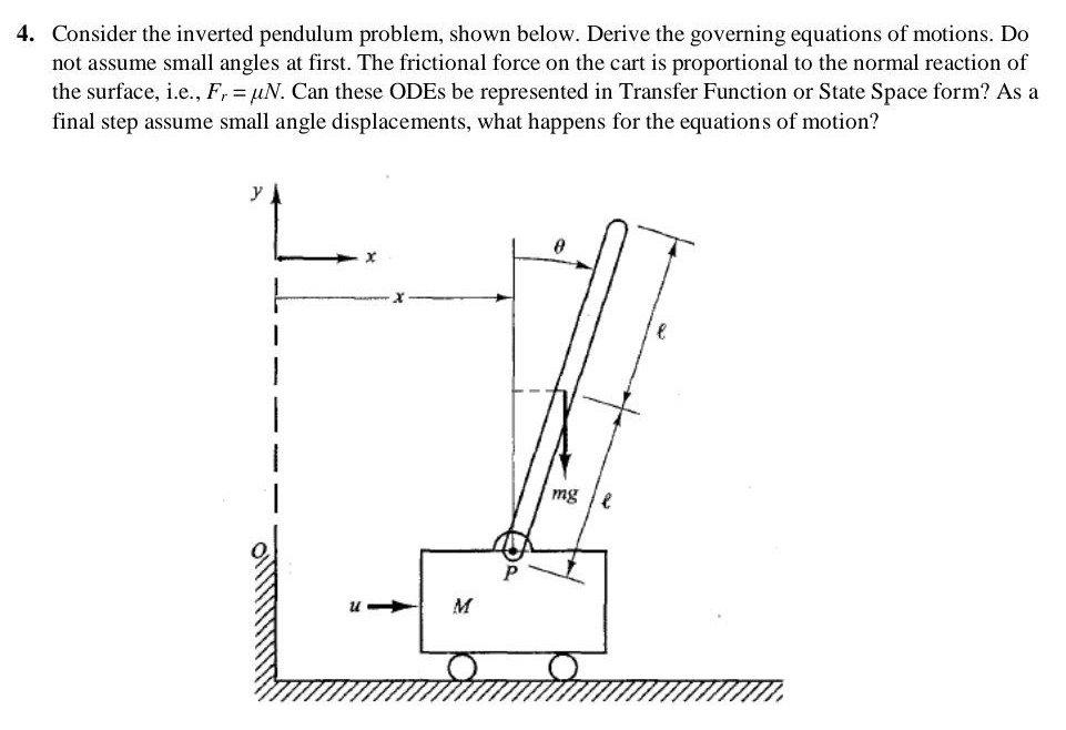 Consider the inverted pendulum problem, shown below. Derive the governing equations of motions. Do 
not assume small angles at first. The frictional force on the cart is proportional to the normal reaction of 
the surface, i.e., F_r=mu N. Can these ODEs be represented in Transfer Function or State Space form? As a 
final step assume small angle displacements, what happens for the equations of motion?