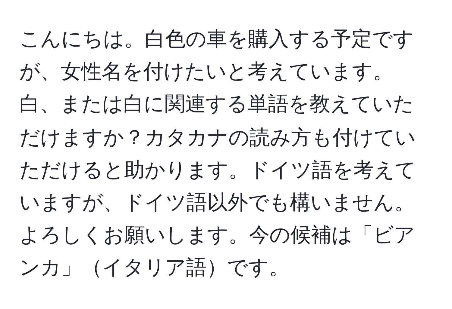 こんにちは。白色の車を購入する予定ですが、女性名を付けたいと考えています。白、または白に関連する単語を教えていただけますか？カタカナの読み方も付けていただけると助かります。ドイツ語を考えていますが、ドイツ語以外でも構いません。よろしくお願いします。今の候補は「ビアンカ」イタリア語です。