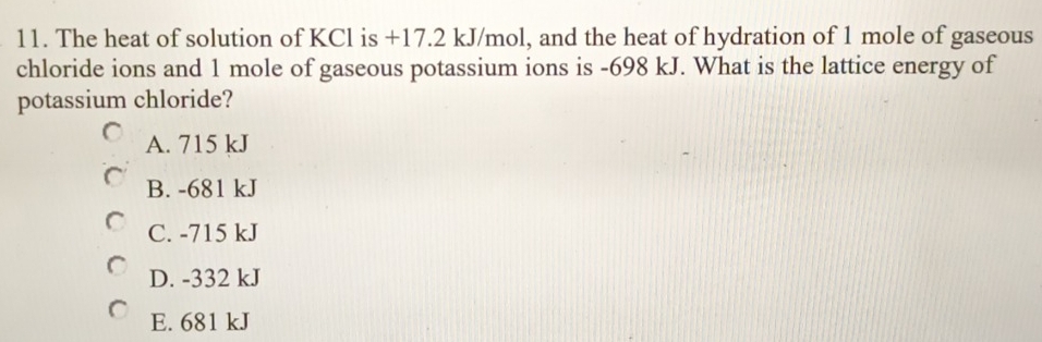 The heat of solution of KCl is +17.2 kJ/mol, and the heat of hydration of 1 mole of gaseous
chloride ions and 1 mole of gaseous potassium ions is -698 kJ. What is the lattice energy of
potassium chloride?
A. 715 kJ
B. -681 kJ
C. -715 kJ
D. -332 kJ
E. 681 kJ