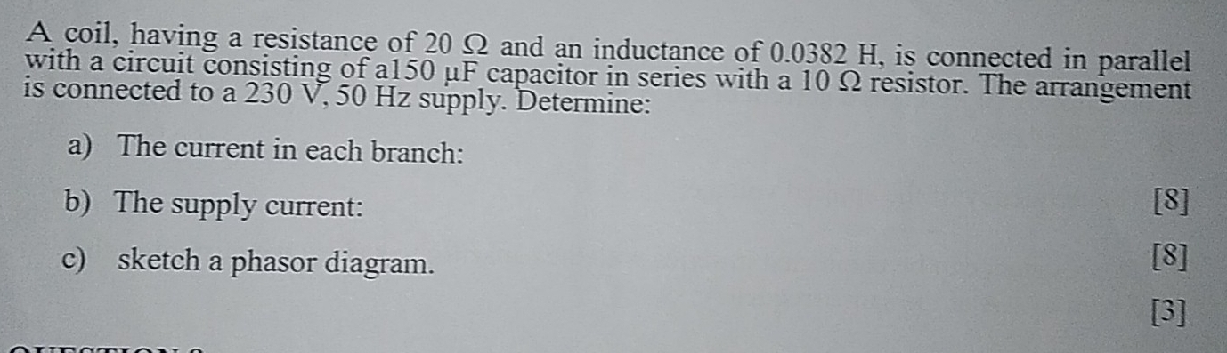 A coil, having a resistance of 20 Ω and an inductance of 0.0382 H, is connected in parallel 
with a circuit consisting of a150 μF capacitor in series with a 10 Ω resistor. The arrangement 
is connected to a 230 V, 50 Hz supply. Determine: 
a) The current in each branch: 
b) The supply current: [8] 
c) sketch a phasor diagram. 
[8] 
[3]