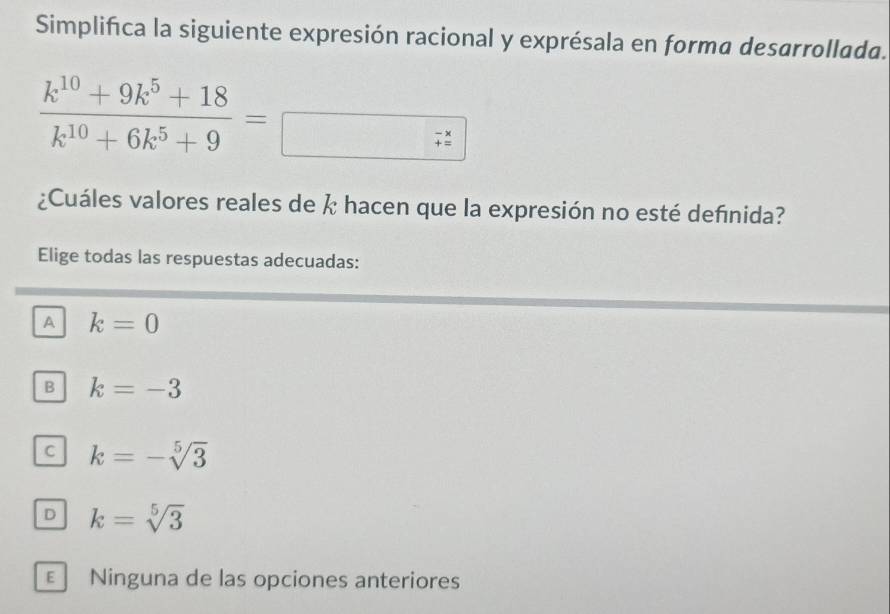 Simplifica la siguiente expresión racional y exprésala en forma desarrollada.
 (k^(10)+9k^5+18)/k^(10)+6k^5+9 =
+=x =endarray 
¿Cuáles valores reales de  hacen que la expresión no esté defnida?
Elige todas las respuestas adecuadas:
A k=0
B k=-3
C k=-sqrt[5](3)
D k=sqrt[5](3)
E Ninguna de las opciones anteriores