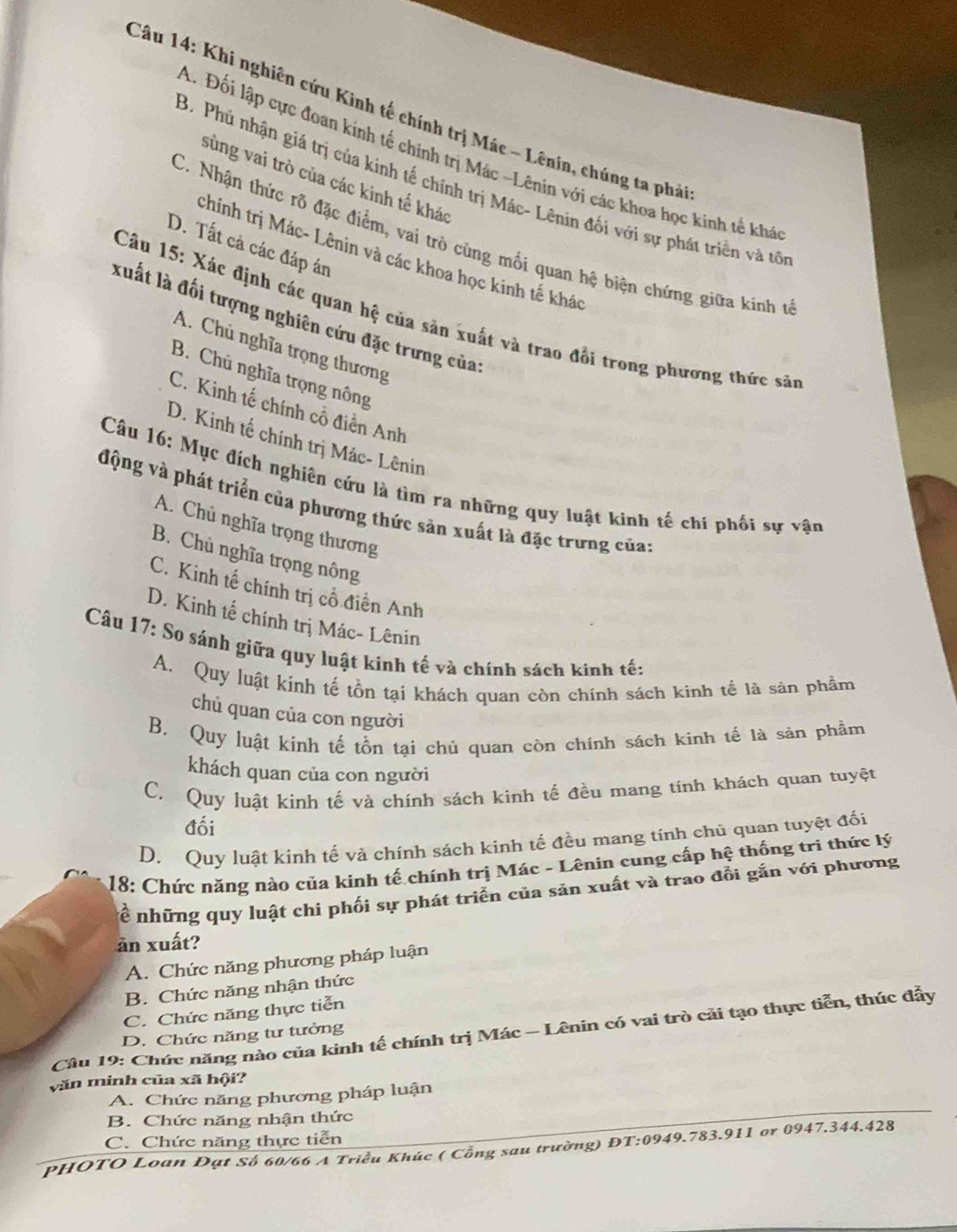 Khi nghiên cứu Kinh tế chính trị Mác - Lênin, chúng ta phả
A. Đối lập cực đoan kính tế chính trị Mác -Lênin với các khoa học kinh tế khá
sùng vai trò của các kinh tế khác
B. Phú nhận giá trị của kinh tế chính trị Mác- Lênin đối với sự phát triển và tổ
C. Nhận thức rõ đặc điểm, vai trò cùng mối quan hệ biện chứng giữa kinh t
D. Tất cả các đáp án
chính trị Mác- Lênin và các khoa học kinh tế khác
Câu 15: Xác định các quan hệ của săn xuất và trao đổi trong phương thức sản
xuất là đối tượng nghiên cứu đặc trưng của:
A. Chủ nghĩa trọng thương
B. Chủ nghĩa trọng nông
C. Kinh tế chính cổ điển Anh
D. Kinh tế chính trị Mác- Lênin
Câu 16: Mục đích nghiên cứu là tìm ra những quy luật kinh tế chi phối sự vận
động và phát triển của phương thức sản xuất là đặc trưng của:
A. Chủ nghĩa trọng thương
B. Chủ nghĩa trọng nông
C. Kinh tế chính trị cổ điền Anh
D. Kinh tế chính trị Mác- Lênin
Câu 17: So sánh giữa quy luật kinh tế và chính sách kinh tế:
A. Quy luật kính tế tồn tại khách quan còn chinh sách kinh tế là sản phầm
chủ quan của con người
B. Quy luật kinh tế tồn tại chủ quan còn chính sách kinh tế là sản phẩm
khách quan của con người
C. Quy luật kinh tế và chính sách kinh tế đều mang tính khách quan tuyệt
đối
D. Quy luật kinh tế và chính sách kinh tế đều mang tính chủ quan tuyệt đối
* 18: Chức năng nào của kinh tế chính trị Mác - Lênin cung cấp hệ thống tri thức lý
ể những quy luật chi phối sự phát triển của sản xuất và trao đổi gắn với phương
ăn xuất?
A. Chức năng phương pháp luận
B. Chức năng nhận thức
C. Chức năng thực tiễn
Câu 19: Chức năng nào của kinh tế chính trị Mác - Lênin có vai trò cải tạo thực tiễn, thúc đẫy
D. Chức năng tư tưởng
văn minh của xã hội?
A. Chức năng phương pháp luận
B. Chức năng nhận thức
C. Chức năng thực tiễn
PHOTO Loan Đạt Số 60/66 A Triều Khúc ( Cổng sau trường) ĐT:0949.783.911 or 0947.344.428