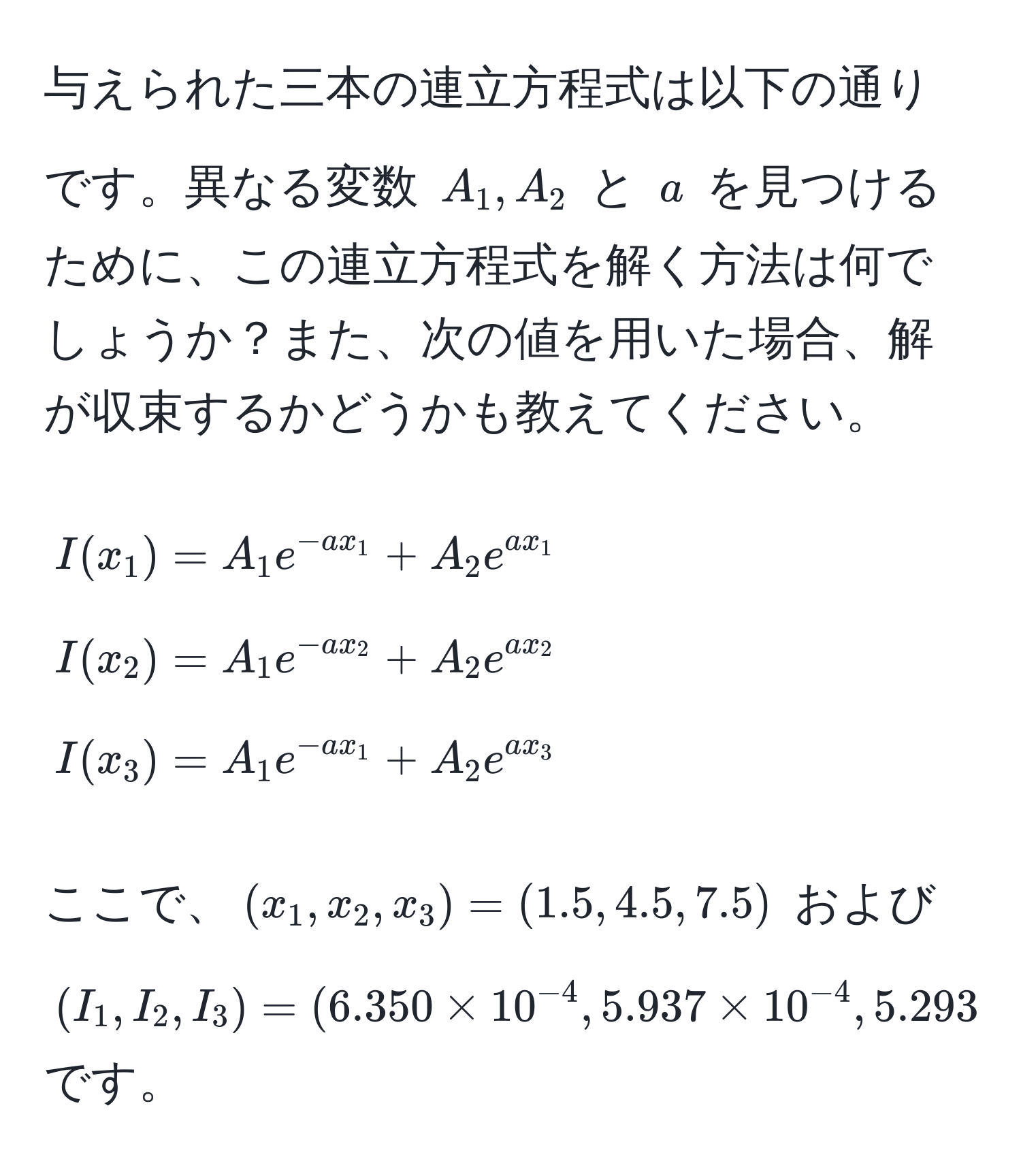 与えられた三本の連立方程式は以下の通りです。異なる変数 $A_1, A_2$ と $a$ を見つけるために、この連立方程式を解く方法は何でしょうか？また、次の値を用いた場合、解が収束するかどうかも教えてください。  
[
I(x_1) = A_1 e^(-a x_1) + A_2 e^(a x_1) 
I(x_2) = A_1 e^(-a x_2) + A_2 e^(a x_2) 
I(x_3) = A_1 e^(-a x_1) + A_2 e^(a x_3)
]
ここで、$(x_1, x_2, x_3) = (1.5, 4.5, 7.5)$ および $(I_1, I_2, I_3) = (6.350 * 10^(-4), 5.937 * 10^(-4), 5.293 * 10^(-4))$ です。