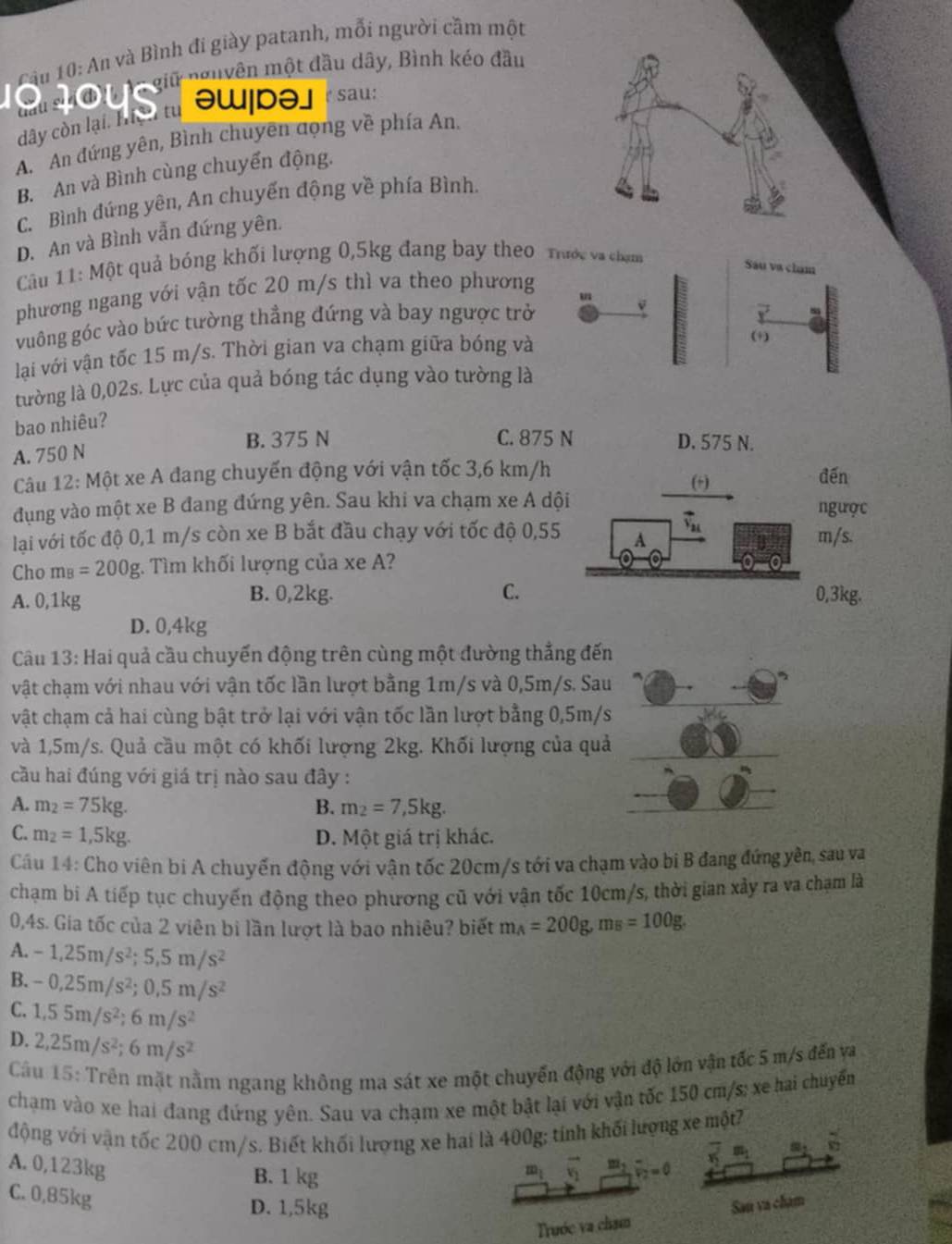 Cầu 10: An và Bình đi giày patanh, mỗi người cầm một
đầu sử đưn  tn giữ nguyên một đầu dây, Bình kéo đầu
dây còn lại: Te t oW|bə] r sau:
A. An đứng yên, Bình chuyên đọng về phía An,
B. An và Bình cùng chuyển động.
C. Bình đứng yên, An chuyến động về phía Bình.
D. An và Bình vẫn đứng yên.
Cầu 11: Một quả bóng khối lượng 0,5kg đang bay theo Tước va chạm
Sáu va cham
phương ngang với vận tốc 20 m/s thì va theo phương
vuông góc vào bức tường thẳng đứng và bay ngược trở
v
lại với vận tốc 15 m/s. Thời gian va chạm giữa bóng và
(+)
tường là 0,02s. Lực của quả bóng tác dụng vào tường là
bao nhiêu?
A. 750 N
B. 375 N C. 875 N D. 575 N.
Câu 12: Một xe A đang chuyến động với vận tốc 3,6 km/h (+) đến
đụng vào một xe B đang đứng yên. Sau khi va chạm xe A dội ngược
lại với tốc độ 0,1 m/s còn xe B bắt đầu chạy với tốc độ 0,55 A vector v_2t m/s.
Cho m_B=200g :. Tìm khối lượng của xe A?
C.
A. 0,1kg B. 0,2kg. 0,3kg.
D. 0,4kg
Câu 13: Hai quả cầu chuyến động trên cùng một đường thắng đến
vật chạm với nhau với vận tốc lần lượt bằng 1m/s và 0,5m/s. Sau
vật chạm cả hai cùng bật trở lại với vận tốc lần lượt bằng 0,5m/s
và 1,5m/s. Quả cầu một có khối lượng 2kg. Khối lượng của quả
cầu hai đúng với giá trị nào sau đây :
A. m_2=75kg. B. m_2=7,5kg.
C. m_2=1,5kg. D. Một giá trị khác.
Cầu 14: Cho viên bi A chuyến động với vận tốc 20cm/s tới va chạm vào bi B đang đứng yên, sau va
chạm bí A tiếp tục chuyến động theo phương cũ với vận tốc 10cm/s, thời gian xảy ra va chạm là
0,4s. Gia tốc của 2 viên bi lần lượt là bao nhiêu? biết m_A=200g,m_B=100g.
A. -1,25m/s^2;5,5m/s^2
B. -0,25m/s^2;0,5m/s^2
C. 1,55m/s^2;6m/s^2
D. 2,25m/s^2;6m/s^2
Cầu 15: Trên mặt nằm ngang không ma sát xe một chuyển động với độ lớn vận tốc 5 m/s đến va
chạm vào xe hai đang đứng yên. Sau va chạm xe một bật lại với vận tốc 150 cm/s; xe hai chuyểm
động với vận tốc 200 cm/s. Biết khối lượng xe hai là 400g; tính khối lượng xe một?
A. 0,123kg vector v_2 frac m_2v_2v_2=0 overline x m_1 m_2 82
B. 1 kg
m_1
C. 0,85kg
D. 1,5kg Sau va chạm
Trước va chạm