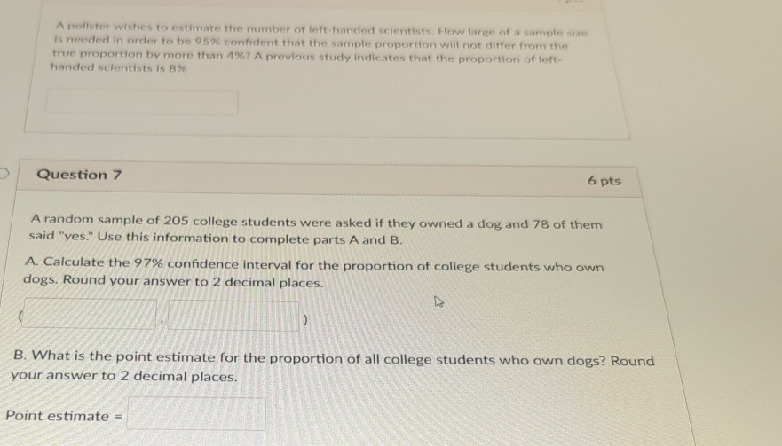 A pollster wishes to estimate the number of left-handed scientists. How large of a sample size 
is needed in order to be 95% confident that the sample proportion will not differ from the 
true proportion by more than 4%? A previous study indicates that the proportion of left- 
handed scientists is 8%
□  
Question 7 6 pts 
A random sample of 205 college students were asked if they owned a dog and 78 of them 
said "yes." Use this information to complete parts A and B. 
A. Calculate the 97% confidence interval for the proportion of college students who own 
dogs. Round your answer to 2 decimal places.
(□ ,□ )
B. What is the point estimate for the proportion of all college students who own dogs? Round 
your answer to 2 decimal places. 
Point estimate = =□