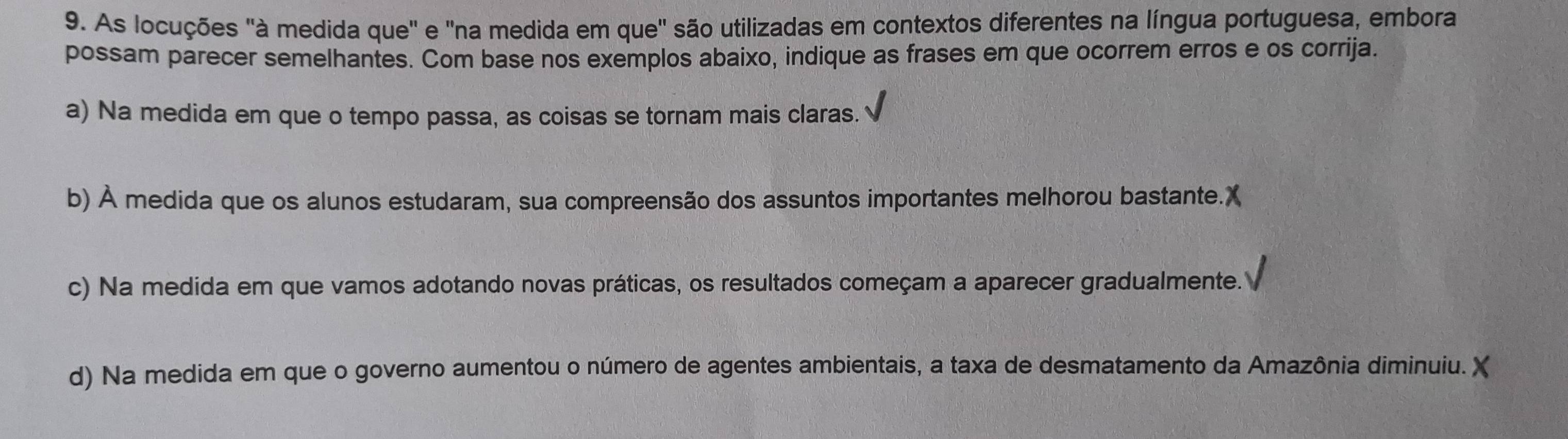 As locuções "à medida que" e "na medida em que" são utilizadas em contextos diferentes na língua portuguesa, embora
possam parecer semelhantes. Com base nos exemplos abaixo, indique as frases em que ocorrem erros e os corrija.
a) Na medida em que o tempo passa, as coisas se tornam mais claras.
b) À medida que os alunos estudaram, sua compreensão dos assuntos importantes melhorou bastante.X
c) Na medida em que vamos adotando novas práticas, os resultados começam a aparecer gradualmente.
d) Na medida em que o governo aumentou o número de agentes ambientais, a taxa de desmatamento da Amazônia diminuiu. X