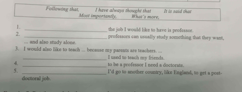 Following that, I have always thought that It is said that 
Most importantly, What's more, 
1. 
_the job I would like to have is professor. 
2. 
_professors can usually study something that they want, 
... and also study alone. 
3. I would also like to teach ... because my parents are teachers. ... 
_I used to teach my friends. 
4. _to be a professor I need a doctorate. 
5. _I’d go to another country, like England, to get a post- 
doctoral job.