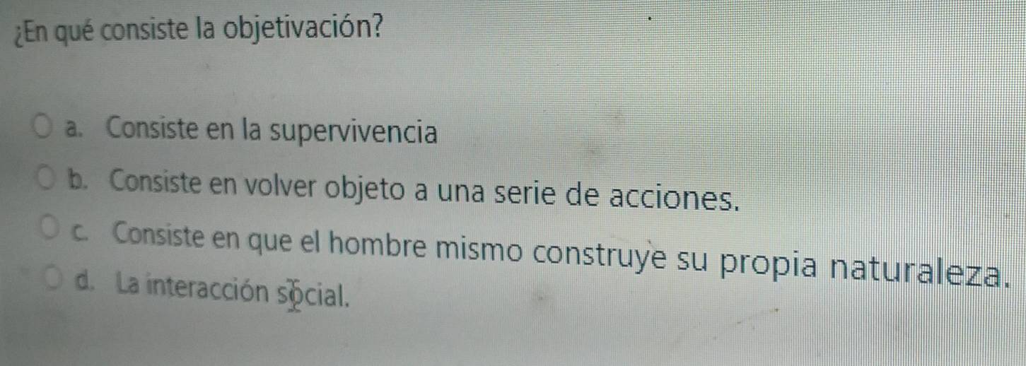 ¿En qué consiste la objetivación?
a. Consiste en la supervivencia
b. Consiste en volver objeto a una serie de acciones.
c. Consiste en que el hombre mismo construye su propia naturaleza.
d. La interacción social.