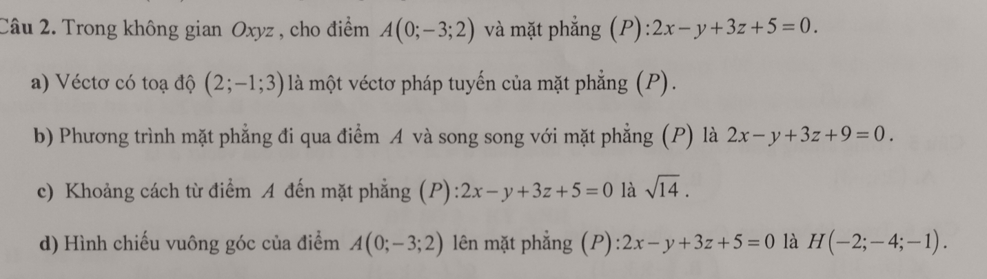 Trong không gian Oxyz , cho điểm A(0;-3;2) và mặt phẳng (P):2x-y+3z+5=0. 
a) Véctơ có toạ độ (2;-1;3) là một véctơ pháp tuyến của mặt phẳng (P). 
b) Phương trình mặt phẳng đi qua điểm A và song song với mặt phẳng (P) là 2x-y+3z+9=0. 
c) Khoảng cách từ điểm A đến mặt phẳng (P) 2x-y+3z+5=0 là sqrt(14). 
d) Hình chiếu vuông góc của điểm A(0;-3;2) lên mặt phẳng (P): 2x-y+3z+5=0 là H(-2;-4;-1).