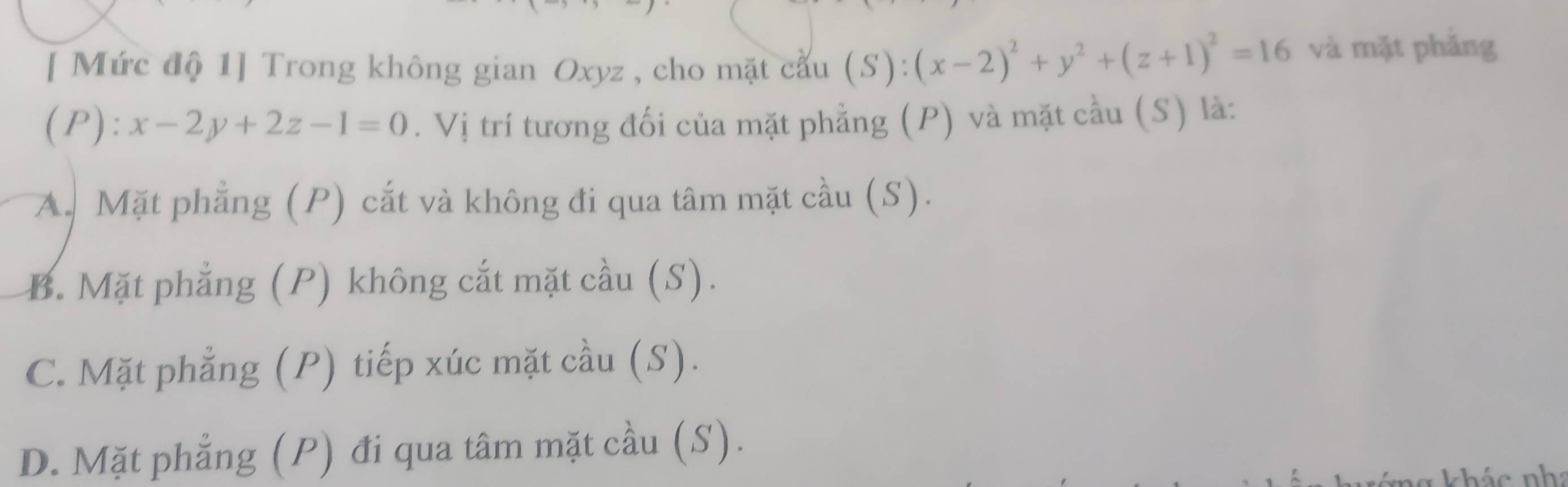 [ Mức độ 1] Trong không gian Oxyz , cho mặt cầu (S):(x-2)^2+y^2+(z+1)^2=16 và mặt phǎng
(P): x-2y+2z-1=0. Vị trí tương đối của mặt phẳng (P) và mặt cầu (S) là:
A. Mặt phẳng (P) cắt và không đi qua tâm mặt cầu (S).
B. Mặt phẳng (P) không cắt mặt cầu (S).
C. Mặt phẳng (P) tiếp xúc mặt cầu (S).
D. Mặt phẳng (P) đi qua tâm mặt cầu (S).