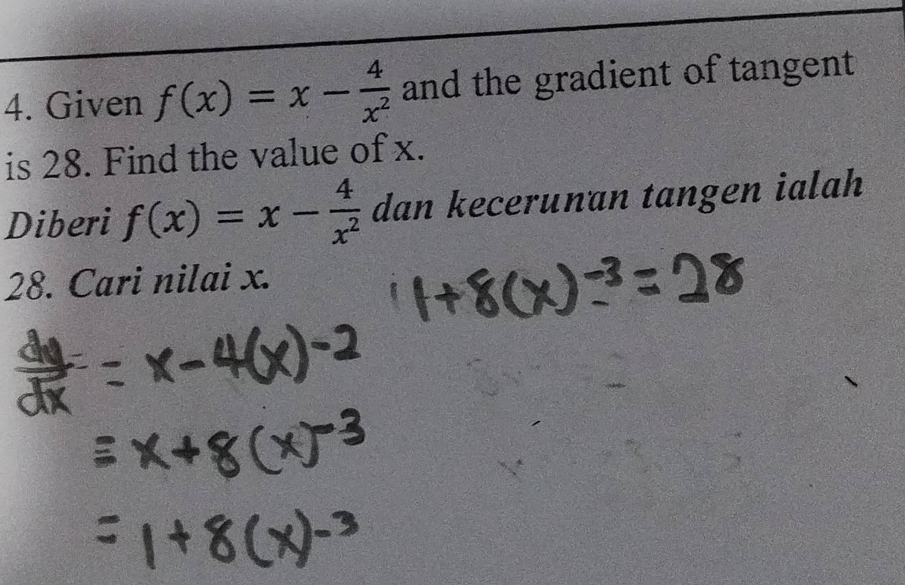 Given f(x)=x- 4/x^2  and the gradient of tangent 
is 28. Find the value of x. 
Diberi f(x)=x- 4/x^2  dan kecerunan tangen ialah
28. Cari nilai x.