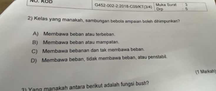 NÜ. KOB G452-002-2:2018-C09/KT(3/4) Muka Surat 3
Drp 5
2) Kelas yang manakah, sambungan bebola ampaian boleh dihimpunkan?
A) Membawa beban atau terbeban.
B) Membawa beban atau mampatan.
C) Membawa bebanan dan tak membawa beban.
D) Membawa beban, tidak membawa beban, atau penstabil.
(1 Markah)
3) Yang manakah antara berikut adalah fungsi bush?