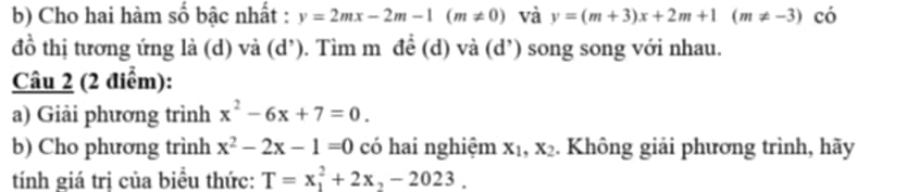 Cho hai hàm số bậc nhất : y=2mx-2m-1(m!= 0) và y=(m+3)x+2m+1(m!= -3) có 
đồ thị tương ứng là (d) và (d’). Tìm m đề (d) và (d’) song song với nhau. 
Câu 2 (2 điểm): 
a) Giải phương trình x^2-6x+7=0. 
b) Cho phương trình x^2-2x-1=0 có hai nghiệm x_1, x_2. Không giải phương trình, hãy 
tính giá trị của biều thức: T=x_1^(2+2x_2)-2023.