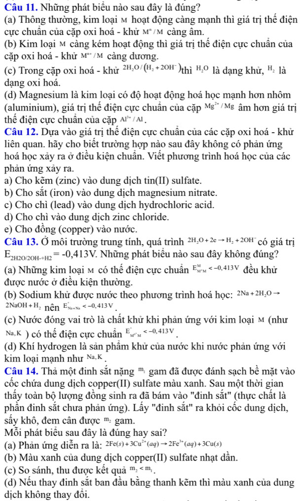 Những phát biểu nào sau đây là đúng?
(a) Thông thường, kim loại м hoạt động càng mạnh thì giá trị thế điện
cực chuẩn của cặp oxi hoá - khử M^n/M càng âm.
(b) Kim loại M càng kém hoạt động thì giá trị thế điện cực chuẩn của
cặp oxi hoá - khử M^(...)/M cảng dương.
(c) Trong cặp oxi hoá - khử 2H_2O/(H_2+2OH^-)thiH_2O là dạng khử, H_2 là
dạng oxi hoá.
(d) Magnesium là kim loại có độ hoạt động hoá học mạnh hơn nhôm
(aluminium), giá trị thể điện cực chuẩn của cvector ap Mg^(2+)/Mg âm hơn giá trị
thể điện cực chuẩn của cặp Al^(3+)/Al.
Câu 12. Dựa vào giá trị thể điện cực chuẩn của các cặp oxi hoá - khử
liên quan. hãy cho biết trường hợp nào sau đây không có phản ứng
hoá học xảy ra ở điều kiện chuẩn. Viết phương trình hoá học của các
phản ứng xảy ra.
a) Cho kẽm (zinc) vào dung dịch tin(II) sulfate.
b) Cho sắt (iron) vào dung dịch magnesium nitrate.
c) Cho chì (lead) vào dung dịch hydrochloric acid.
d) Cho chì vào dung dịch zinc chloride.
e) Cho đồng (copper) vào nước.
Câu 13. Ở môi trường trung tính, quá trình 2H_2O+2eto H_2+2OH^- có giá trị
E_2H2O/2OH-H2=-0,413V 7. Những phát biểu nào sau đây không đúng?
(a) Những kim loại м có thế điện cực chuẩn E_(M'M)^M đều khử
được nước ở điều kiện thường.
(b) Sodium khử được nước theo phương trình hoá học: 2Na+2H_2Oto
2NaOH+H_2 nên E_(Na+Na)^+
(c) Nước đóng vai trò là chất khử khi phản ứng với kim loại M (như
Na,K ) có thế điện cực chuẩn E_M'M
(d) Khí hydrogen là sản phầm khử của nước khi nước phản ứng với
kim loại mạnh như Na,K
Câu 14. Thả một đinh sắt nặng ''' gam đã được đánh sạch bề mặt vào
cốc chứa dung dịch copper(II) sulfate màu xanh. Sau một thời gian
thấy toàn bộ lượng đồng sinh ra đã bám vào "đinh sắt" (thực chất là
phần đinh sắt chưa phản ứng). Lấy "đinh sắt" ra khỏi cốc dung dịch,
sấy khô, đem cân được m_2 gam.
Mỗi phát biểu sau đây là đúng hay sai?
(a) Phản ứng diễn ra là: 2Fe(s)+3Cu^(2+)(aq)to 2Fe^(3+)(aq)+3Cu(s)
(b) Màu xanh của dung dịch copper(II) sulfate nhạt dần.
(c) So sánh, thu được kết quả m_2
(d) Nếu thay đinh sắt ban đầu bằng thanh kẽm thì màu xanh của dung
dịch không thay đổi.