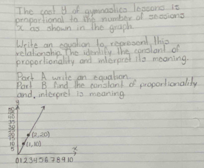 The coot y of gymnaolico lepoons is
proportional to the number of sessions
x as shown in the graph.
Write an equation to represent this
relationohip. The identify the conslant of
proportionality and interpret ito meaning.
Part A write an equation.
Part B find the constant of proportionality
and interpret is meaning