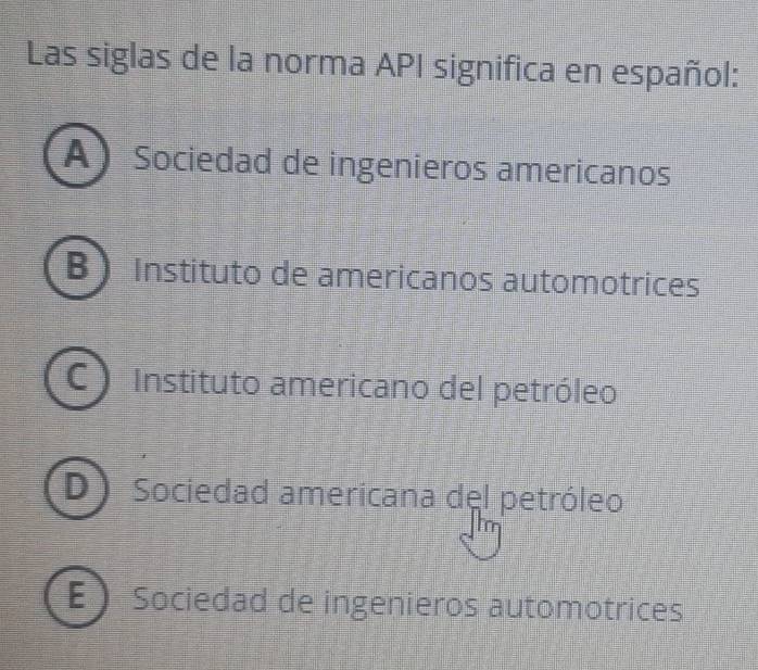 Las siglas de la norma API significa en español:
A Sociedad de ingenieros americanos
B  Instituto de americanos automotrices
C Instituto americano del petróleo
D ) Sociedad americana del petróleo
E Sociedad de ingenieros automotrices