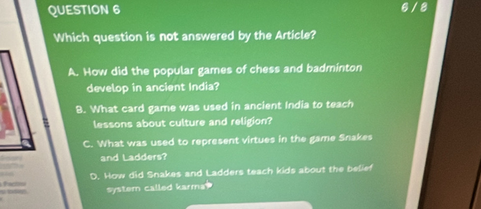 6 /8
Which question is not answered by the Article?
A. How did the popular games of chess and badminton
develop in ancient India?
8. What card game was used in ancient India to teach
lessons about culture and religion?
C. What was used to represent virtues in the game Snakes
and Ladders?
D. How did Snakes and Ladders teach kids about the belief
facto
system called karma