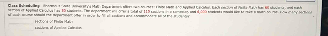 Class Scheduling Enormous State University's Math Department offers two courses: Finite Math and Applied Calculus. Each section of Finite Math has 60 students, and each
section of Applied Calculus has 50 students. The department will offer a total of 110 sections in a semester, and 6,000 students would like to take a math course. How many sections
of each course should the department offer in order to fill all sections and accommodate all of the students?
_
sections of Finite Math
_
sections of Applied Calculus