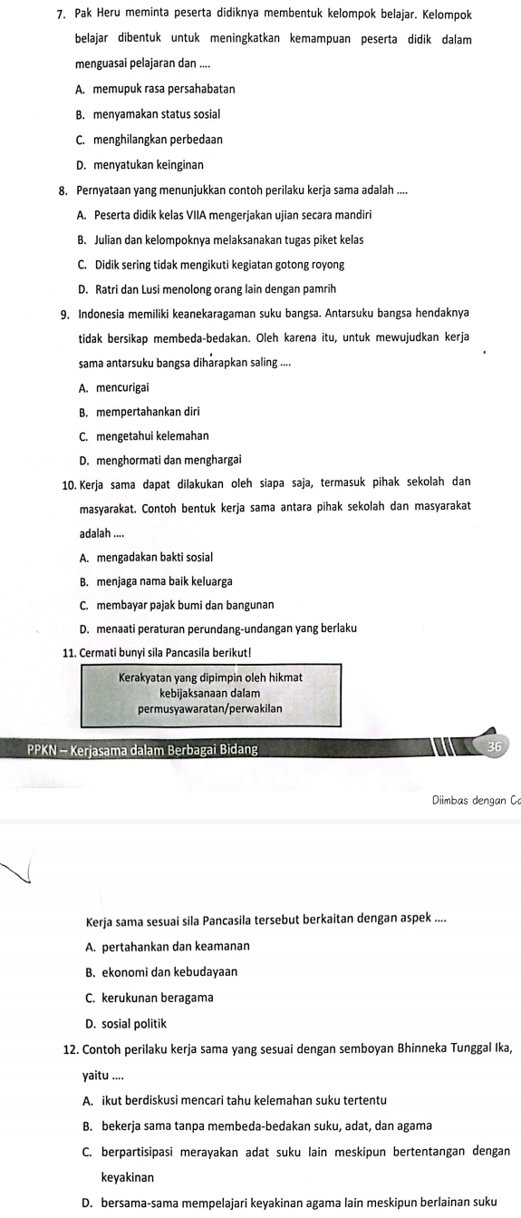 Pak Heru meminta peserta didiknya membentuk kelompok belajar. Kelompok
belajar dibentuk untuk meningkatkan kemampuan peserta didik dalam
menguasai pelajaran dan ....
A. memupuk rasa persahabatan
B. menyamakan status sosial
C. menghilangkan perbedaan
D. menyatukan keinginan
8. Pernyataan yang menunjukkan contoh perilaku kerja sama adalah ....
A. Peserta didik kelas VIIA mengerjakan ujian secara mandiri
B. Julian dan kelompoknya melaksanakan tugas piket kelas
C. Didik sering tidak mengikuti kegiatan gotong royong
D. Ratri dan Lusi menolong orang lain dengan pamrih
9. Indonesia memiliki keanekaragaman suku bangsa. Antarsuku bangsa hendaknya
tidak bersikap membeda-bedakan. Oleh karena itu, untuk mewujudkan kerja
sama antarsuku bangsa dihārapkan saling ....
A. mencurigai
B. mempertahankan diri
C. mengetahui kelemahan
D. menghormati dan menghargai
10. Kerja sama dapat dilakukan oleh siapa saja, termasuk pihak sekolah dan
masyarakat. Contoh bentuk kerja sama antara pihak sekolah dan masyarakat
adalah ....
A. mengadakan bakti sosial
B. menjaga nama baik keluarga
C. membayar pajak bumi dan bangunan
D. menaati peraturan perundang-undangan yang berlaku
11. Cermati bunyi sila Pancasila berikut!
Kerakyatan yang dipimpin oleh hikmat
kebijaksanaan dalam
permusyawaratan/perwakilan
PPKN - Kerjasama dalam Berbagai Bidang
Diimbas dengan C
Kerja sama sesuai sila Pancasila tersebut berkaitan dengan aspek ....
A. pertahankan dan keamanan
B. ekonomi dan kebudayaan
C. kerukunan beragama
D. sosial politik
12. Contoh perilaku kerja sama yang sesuai dengan semboyan Bhinneka Tunggal Ika,
yaitu ....
A. ikut berdiskusi mencari tahu kelemahan suku tertentu
B. bekerja sama tanpa membeda-bedakan suku, adat, dan agama
C. berpartisipasi merayakan adat suku lain meskipun bertentangan dengan
keyakinan
D. bersama-sama mempelajari keyakinan agama lain meskipun berlainan suku