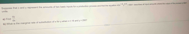 Suppose that x and y represent the amounts of two basic inputs for a production process and that the equation 42x^(1/6)y^(5/6)=6641 i describes all input amounts where the output of the process is 1641
units 
a) Find  dy/dx 
b) What is the marginal rate of substitution of x for y when x = 16 and y=250 7