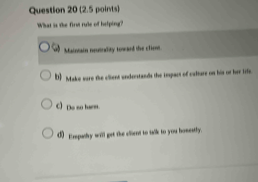 What is the first rule of helping?
Maintain neutrality toward the client.
b) Make sure the client understands the impact of culture on his or her life.
c) Do no harm.
d) Empathy will get the client to talk to you honestly.