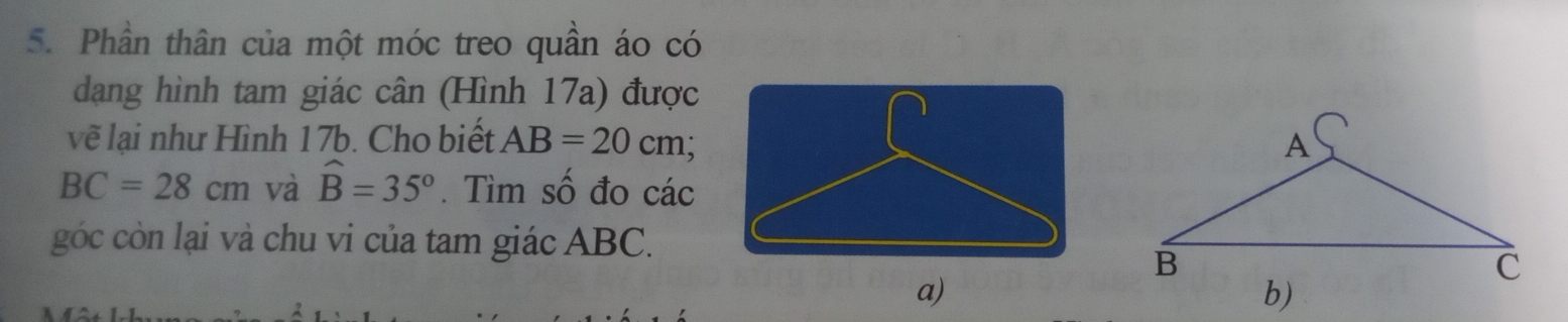 Phần thân của một móc treo quần áo có 
dạng hình tam giác cân (Hình 17a) được 
vẽ lại như Hình 17b. Cho biết AB=20cm
BC=28cm và widehat B=35°. Tìm số đo các 
góc còn lại và chu vi của tam giác ABC. 
a)