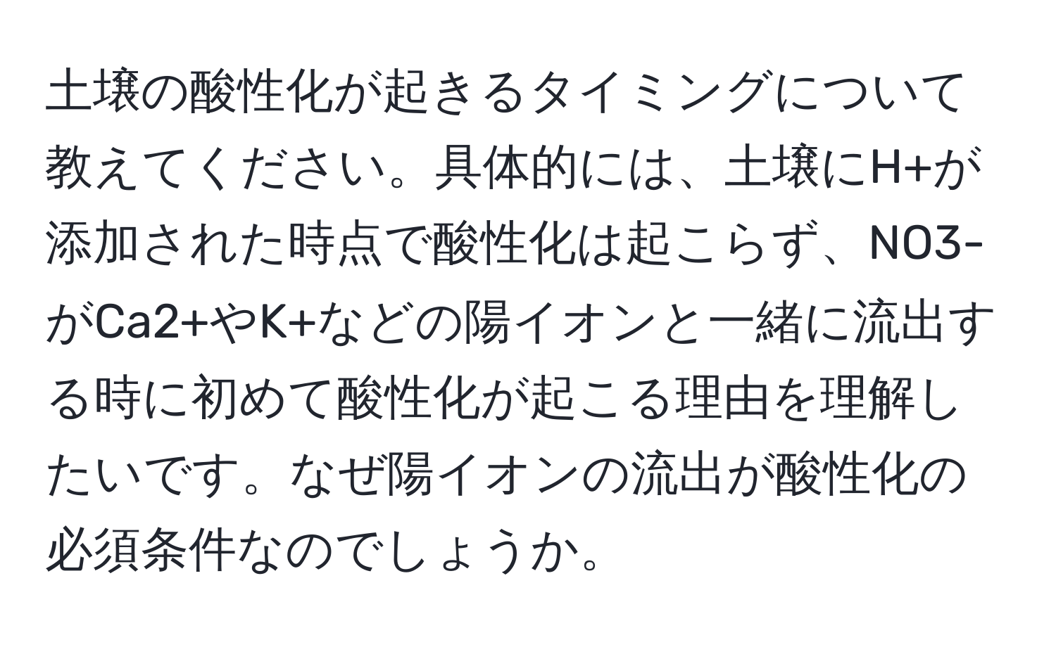 土壌の酸性化が起きるタイミングについて教えてください。具体的には、土壌にH+が添加された時点で酸性化は起こらず、NO3-がCa2+やK+などの陽イオンと一緒に流出する時に初めて酸性化が起こる理由を理解したいです。なぜ陽イオンの流出が酸性化の必須条件なのでしょうか。