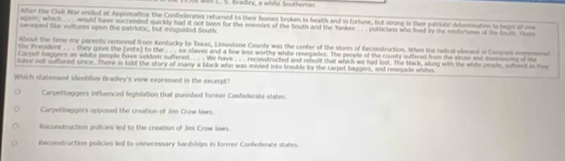 with L. S. Bradley, a white Southerner.
After the Civil War ended at Appomattox the Confederates returned to their homes broken in health and in fortune, but strong in their patriótic defernnation to begin al oe
again; which _. . would have succeeded quickly had it not been for the enemies of the South and the Yankee . politicians who lived by the misforiuses of the South Them
ewooped like vultures upon the patriotic, but misguided South.
About the time my parents removed from Kentucky to Texas, Limestone County was the center of the storm of Reconstruction. When the radical elemeni in Conorem overmwered
the President .. . .. they gave the [vote] to the . . . ex-slaves and a few less worthy white renegades. The people of the counly suffered from the stuse and domenng of the
Carpel baggers as white people have seldom suffered. . . . We have .. .. reconstructed and rebuilt that which we had lost. The black, along with the white people, soffened in the
iseve not suffered since. There is told the story of many a black who was misled into trouble by the carpet baggers, and renegade whites.
Which statenont identifies tradley's view expressed in the excerpt?
Carpettaggers influenced legislation that punished former Confederate states.
Carpetbaggers opposed the creation of Jim Crow laws.
Reconstruction policies led to the creation of Jim Crow laws.
Reconstruction policies led to unnecessary hardships in former Confederate states
