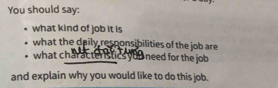 You should say: 
what kind of job it is 
what the daily responsibilities of the job are 
what characteristics you need for the job 
and explain why you would like to do this job.