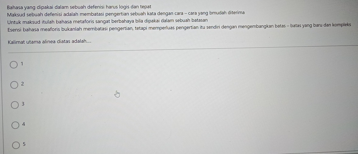 Bahasa yang dipakai dalam sebuah defenisi harus logis dan tepat
Maksud sebuah defenisi adalah membatasi pengertian sebuah kata dengan cara - cara yang bmudah diterima
Untuk maksud itulah bahasa metaforis sangat berbahaya bila dipakai dalam sebuah batasan
Esensi bahasa meaforis bukanlah membatasi pengertian, tetapi memperluas pengertian itu sendiri dengan mengembangkan batas - batas yang baru dan kompleks
Kalimat utama alinea diatas adalah....
1
2
3
4
5