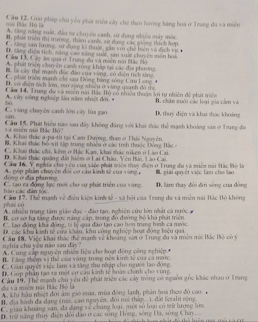 Giải pháp chu yểu phát triển cây chè theo hướng hàng hoá ở Trung du và miên
Búi Bắc Bộ là
A. tăng năng suất, đầu tư chuyên canh, sứ dụng nhiều máy móc.
B. phát triển thị trường, thâm canh, sử dụng các giống thích hợp.
C. tăng sản lượng, sự dụng kĩ thuật, gắn với chế biển và dịch vụ.
D. tăng diện tích, năng cao năng suất, sản xuất chuyên môn hoá.
Câu 13. Cây ăn qua ở Trung du và miên núi Bắc Bộ
A. phát triển chuyển canh rộng khắp tại các địa phương.
B. là cây thể mạnh độc đảo của vùng, có diện tích tăng.
C. phát triển mạnh chỉ sau Đồng bằng sông Cứu Long.
D. có diện tích lớn, mở rộng nhiều ở vùng quanh đô thị.
Câu 14. Trung du và miền núi Bắc Bộ cổ nhiều thuận lợi tự nhiên đê phát triên
A. cây công nghiệp lâu năm nhiệt đới B. chăn nuôi cắc loại gia cầm và
bo.
C. vùng chuyên canh lớn cây lúa gạo. D. thuỷ điện và khai thác khoảng
san.
Câu 15. Phát biểu nào sau đây không đúng với khai thác thể mạnh khoáng san ở Trung du
và miền núi Bắc Bộ?
A. Khai thác a-pa-tít tại Cam Đường, than ở Thái Nguyên.
B. Khai thác bố-xít tập trung nhiều ở các tính thuộc Đồng Bắc.
C. Khai thác chỉ, kẽm ở Bắc Kạn, khai thác niken ở Lào Cai.
D. Khai thác quặng đất hiểm ở Lai Châu, Yên Bái, Lào Cai.
Câu 16. Y nghĩa chu yêu của việc phát triển thuy điện ở Trung du yà miền núi Bắc Bộ là
A góp phần chuyên đổi cơ cầu kính tế của vùng B. giải quyết việc làm cho lao
động ở địa phương
C. tạo ra động lực mới cho sự phát triển của vùng. D. làm thay đổi đời sống của đồng
báo các dân tộc.
Câu 17. Thể mạnh về điều kiện kinh tế - xã hội của Trung du và miền núi Bắc Bộ không
phái có
A nhiều trung tâm giáo dục - đảo tạo, nghiên cứu lớn nhất cả nước. y
B. cơ sở hạ tầng được nâng cấp, trong đó đường bộ khá phát triên.
C. lao động khá động, tí lệ qua đảo tạo cao hơn trung bình cả nước.
D. các khu kinh tế cửa khẩu, khu cộng nghiệp hoạt động hiệu quả.
Câu 18. Việc khai thác thể mạnh về khoảng sản ở Trung du và miền núi Bắc Bộ có ý
nghĩa chủ yểu nào sau dây?
A. Cung cấp nguyên nhiên liệu cho hoạt động công nghiệp.
B. Tăng thêm vị thê của vùng trong nên kinh tế của ca nước.
C. Giải quyết việc làm và tăng thu nhập cho người lao động.
D. Góp phần tạo ra một cợ câu kinh tê hoàn chính cho vùng.
Câu 19. Thể mạnh chủ yếu để phát triển các cây trồng có nguồn gốc khác nhau ở Trung
du và miễn núi Bắc Bộ là
A. khi hậu nhiệt đới âm gió mùa, mùa đồng lạnh, phản hoá theo độ cao.
B. địa hình đa đạng (núi, cao nguyên, đổi núi thấp...), dất feralit rộng.
C. giảu khoáng sản, đa đạng về chúng loại, một số loại có trữ lượng lớn.
D. trữ năng thuỷ điện dổi đảo ở các sông Hồng, sông Đà, sông Chay...
h hơn nhất đô thể hiện auy mô và cơ