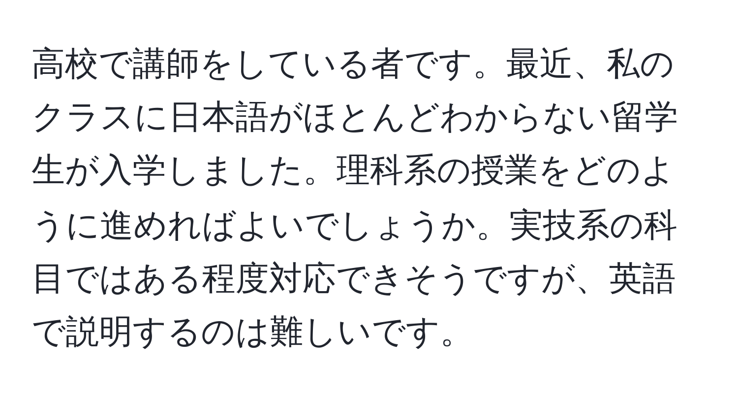 高校で講師をしている者です。最近、私のクラスに日本語がほとんどわからない留学生が入学しました。理科系の授業をどのように進めればよいでしょうか。実技系の科目ではある程度対応できそうですが、英語で説明するのは難しいです。