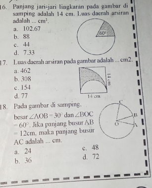 Panjang jari-jari lingkaran pada gambar di
samping adalah 14 cm. Luas dacrah arsiran
adalah cm^2.
a. 102.67
b. 88
c. 44
d. 7.33
1 7. Luas daerah arsiran pada gambar adalah ... cm2.
a. 462
b. 308
;
c. 154
d. 77 14 cm
18. Pada gambar di samping.
besar ∠ AOB=30°d an ∠ BOC
=60°. Jika panjang busur AB
=12cm , maka panjang busur
AC adalah ... cm.
a. 24 c. 48
b. 36 d. 72