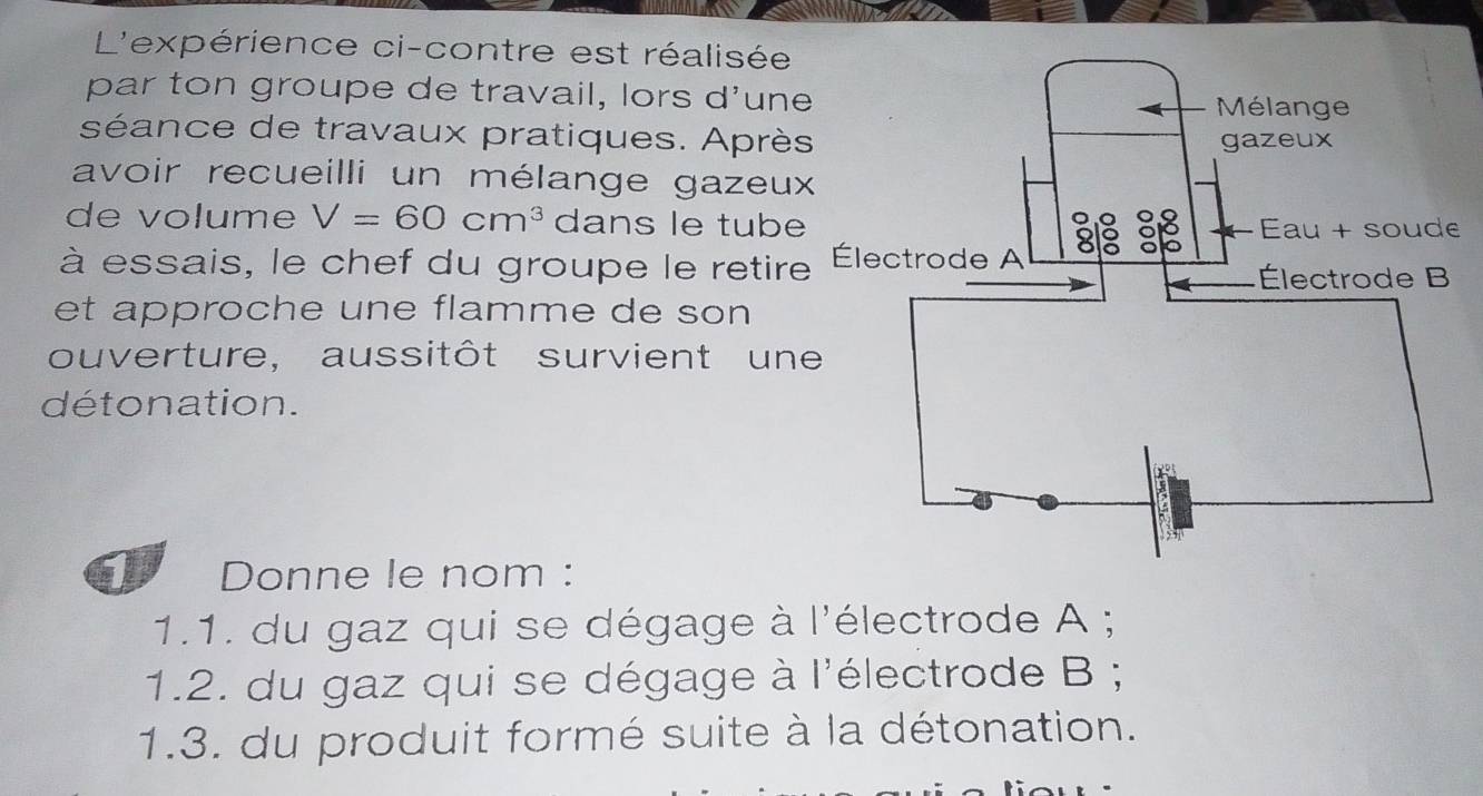 L'expérience ci-contre est réalisée 
par ton groupe de travail, lors d'une 
séance de travaux pratiques. Après 
avoir recueilli un mélange gazeux 
de volume V=60cm^3 dans le tubee 
à essais, le chef du groupe le retire 
et approche une flamme de son 
ouverture, aussitôt survient un 
détonation. 
Donne le nom : 
1.1. du gaz qui se dégage à l'électrode A ; 
1.2. du gaz qui se dégage à l'électrode B ; 
1.3. du produit formé suite à la détonation.