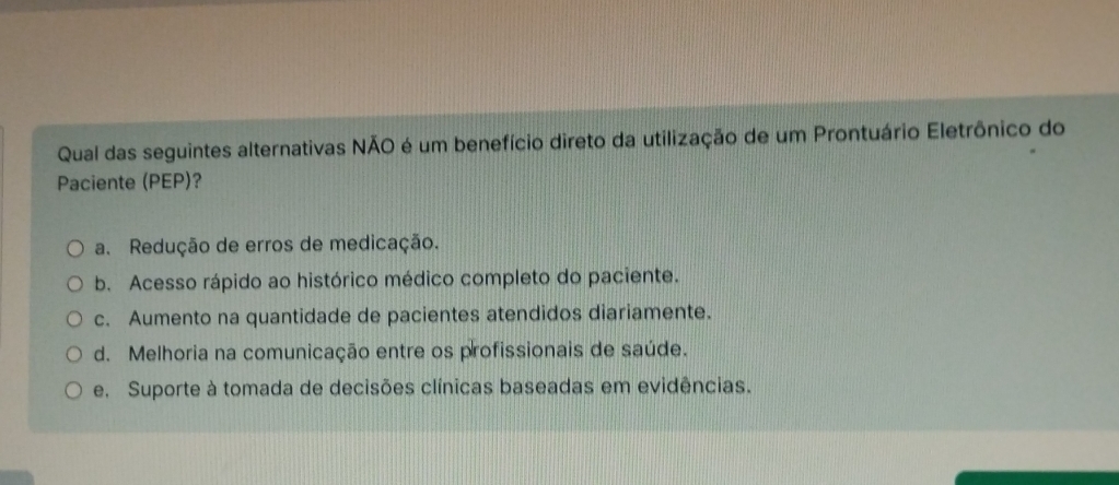 Qual das seguintes alternativas NÃO é um benefício direto da utilização de um Prontuário Eletrônico do
Paciente (PEP)?
a. Redução de erros de medicação.
b. Acesso rápido ao histórico médico completo do paciente.
c. Aumento na quantidade de pacientes atendidos diariamente.
d. Melhoria na comunicação entre os profissionais de saúde.
e. Suporte à tomada de decisões clínicas baseadas em evidências.