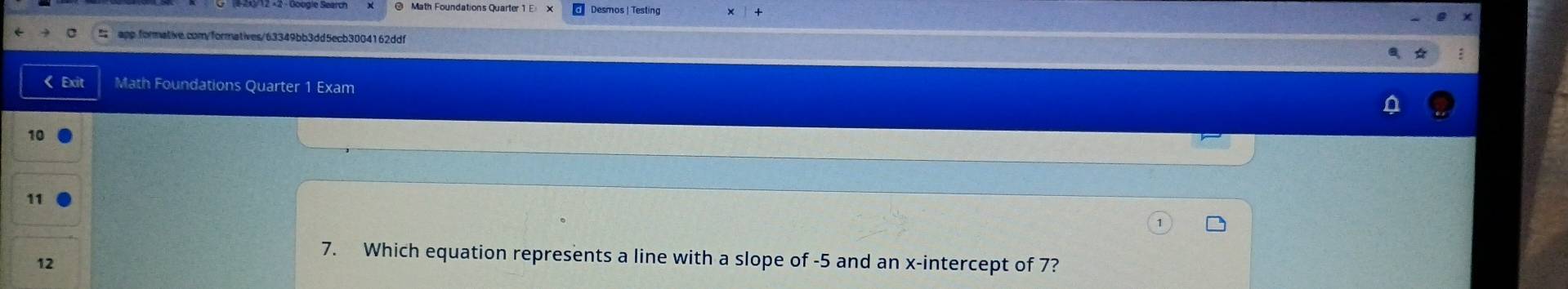 Desmos | Testin 
: 
< Exit Math Foundations Quarter 1 Exam 
10 
11 
12 
7. Which equation represents a line with a slope of  -5 and an x-intercept of 7?