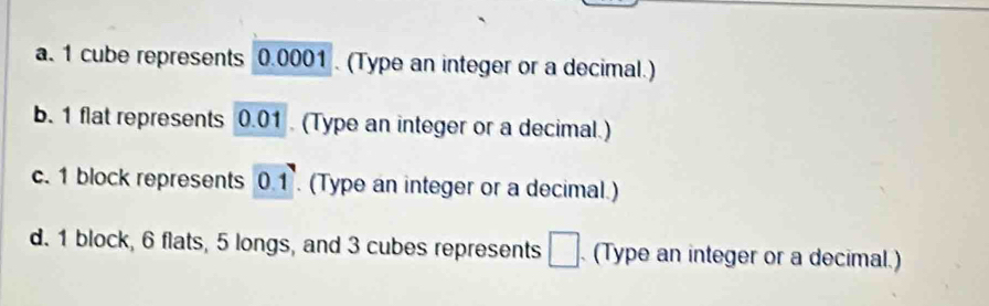 1 cube represents 0.0001. (Type an integer or a decimal.) 
b. 1 flat represents 0.01. (Type an integer or a decimal.) 
c. 1 block represents 0 1. (Type an integer or a decimal.) 
d. 1 block, 6 flats, 5 longs, and 3 cubes represents □ (Type an integer or a decimal.)