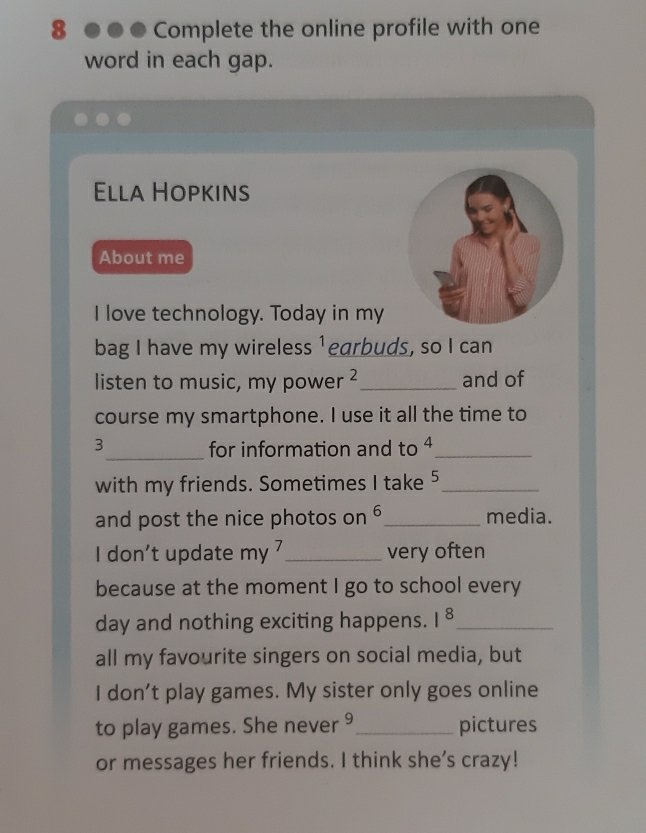 Complete the online profile with one 
word in each gap. 
Ella Hopkins 
About me 
I love technology. Today in my 
bag I have my wireless 1 earbuds, so I can 
listen to music, my power ² _and of 
course my smartphone. I use it all the time to
3 _ for information and to 4 _ 
with my friends. Sometimes I take 5 _
6
and post the nice photos on _media. 
I don’t update my 7 _very often 
. 
because at the moment I go to school every 
day and nothing exciting happens. 1^8 _ 
all my favourite singers on social media, but 
I don't play games. My sister only goes online 
to play games. She never 9 _ pictures 
or messages her friends. I think she’s crazy!