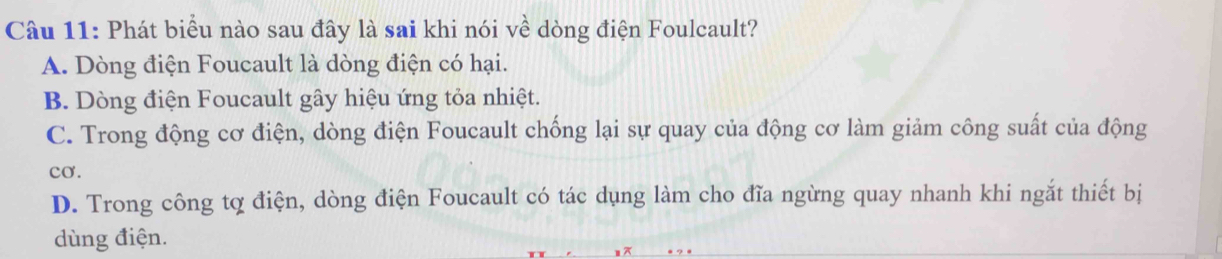 Phát biểu nào sau đây là sai khi nói về dòng điện Foulcault?
A. Dòng điện Foucault là dòng điện có hại.
B. Dòng điện Foucault gây hiệu ứng tỏa nhiệt.
C. Trong động cơ điện, dòng điện Foucault chống lại sự quay của động cơ làm giảm công suất của động
cơ.
D. Trong công tợ điện, dòng điện Foucault có tác dụng làm cho đĩa ngừng quay nhanh khi ngắt thiết bị
dùng điện.