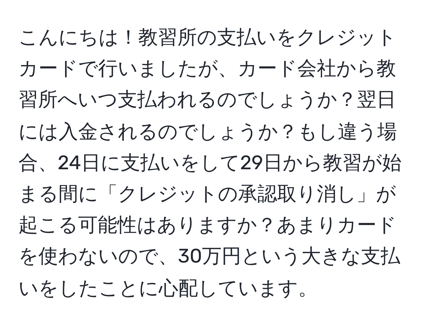 こんにちは！教習所の支払いをクレジットカードで行いましたが、カード会社から教習所へいつ支払われるのでしょうか？翌日には入金されるのでしょうか？もし違う場合、24日に支払いをして29日から教習が始まる間に「クレジットの承認取り消し」が起こる可能性はありますか？あまりカードを使わないので、30万円という大きな支払いをしたことに心配しています。