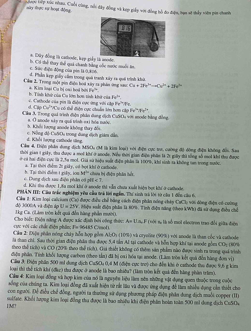 được tiếp xúc nhau. Cuối cùng, nối dây đồng và kẹp giấy với đồng hồ đo điện, bạn sẽ thấy viên pin chanh
này thực sự hoạt động.
a. Dây đồng là cathode, kẹp giấy là anode.
b. Có thể thay thế quả chanh bằng cốc nước muối ăn.
c. Sức điện động của pin là 0,816.
d. Phần kẹp giấy cắm trong quả tranh xảy ra quá trình khử.
Câu 2. Trong một pin điện hoá xảy ra phản ứng sau: Cu+2Fe^(3+)to Cu^(2+)+2Fe^(2+)
a. Kim loại Cu bị oxi hoá bởi Fe³*.
b. Tính khử của Cu lớn hơn tính khử của Fe^(2+).
c. Cathode của pin là điện cực ứng với cặp F e^3 */Fe.
d. Cặp Cu^(2+)/C Zu có thể điện cực chuẩn lớn hơn cặp Fe^(3+)/Fe^(2+).
Câu 3. Trong quá trình điện phân dung dịch CuSO4 với anode bằng đồng.
a. Ở anode xảy ra quá trình oxi hóa nước.
b. Khối lượng anode không thay đổi.
c. Nồng độ CuSO4 trong dung dịch giảm dần.
d. Khối lượng cathode tăng.
Câu 4. Điện phân dung dịch MSO4 (M là kim loại) với điện cực trơ, cường độ dòng điện không đổi. Sau
thời gian t giây, thu được a mol khí ở anode. Nếu thời gian điện phân là 2t giây thì tổng số mol khí thu được
ở cả hai điện cực là 2,5a mol. Giả sử hiệu suất điện phân là 100%, khí sinh ra không tan trong nước.
a. Tại thời điểm 2t giây, có bọt khí ở cathode.
b. Tại thời điểm t giây, ion M^(2+) chưa bị điện phân hết.
c. Dung dịch sau điện phân có pH<7.
d. Khi thu được 1,8a mol khí ở anode thì vẫn chưa xuất hiện bọt khí ở cathode.
PHÀN III: Câu trắc nghiệm yêu cầu trả lời ngắn. Thí sinh trả lời từ câu 1 đến câu 6.
Câu 1: Kim loại calcium (Ca) được điều chế bằng cách điện phân nóng chảy CaCl₂ với dòng điện có cường
độ 3000A và điện áp U=25V T. Hiệu suất điện phân là 80%. Tính điện năng (theo kWh) đã sử dụng điều chế
1kg Ca. (Làm tròn kết quả đến hàng phần mười).
Cho biết: Điện năng A được xác định bởi công thức: A=U.n_e.F (với né là số mol electron trao đổi giữa điện
cực với các chất điện phân; F=96485C/ mol).
* Câu 2: Điện phân nóng chảy hỗn hợp gồm Al_2O_3 (10%) và cryolite (90%) với anode là than cốc và cathode
là than chì. Sau thời gian điện phân thu được 5,4 tấn Al tại cathode và hỗn hợp khí tại anode gồm CO_2 (80%
theo thể tích) và CO (20% theo thể tích). Giả thiết không có thêm sản phẩm nào được sinh ra trong quá trình
điện phân. Tính khối lượng carbon (theo tấn) đã bị oxi hóa tại anode. (Làm tròn kết quả đến hàng đơn vị)
Câu 3: Điện phân 500 ml dung dịch CuSO₄ 0,4 M (điện cực trơ) cho đến khi ở cathode thu được 9,6 g kim
loại thì thể tích khí (đkc) thu được ở anode là bao nhiêu? (làm tròn kết quả đến hàng phàn trăm).
Câu 4: Kim loại đồng và hợp kim của nó là nguyên liệu làm nên những vật dụng quen thuộc trong cuộc
sống của chúng ta. Kim loại đồng đã xuất hiện từ rất lâu và được ứng dụng để làm nhiều dụng cần thiết cho
con người. Để điều chế đồng, người ta thường sử dụng phương pháp điện phân dung dịch muối copper (II)
sulfate. Khối lượng kim loại đồng thu được là bao nhiêu khi điện phân hoàn toàn 500 ml dung dịch CuSO4
1M?