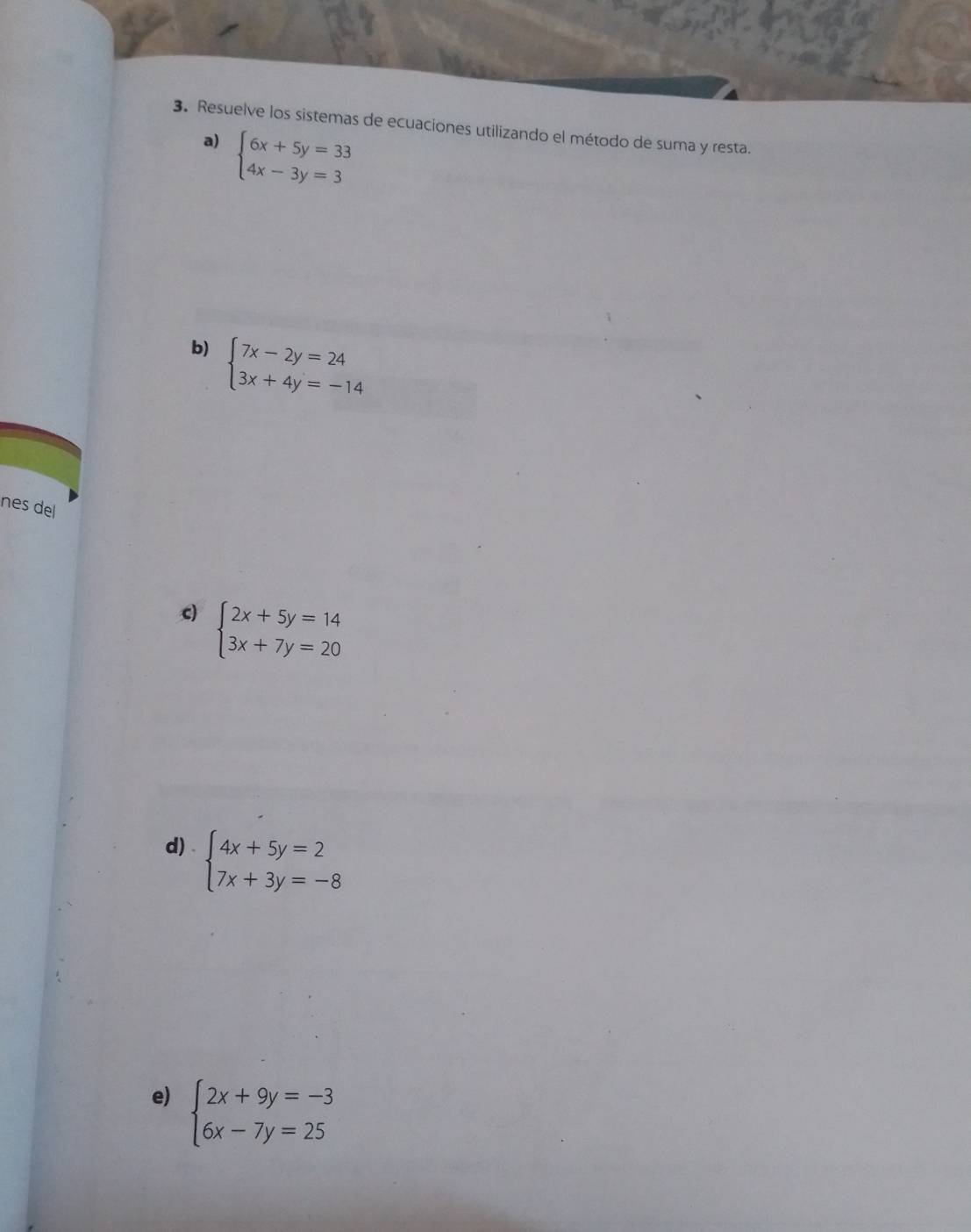 Resuelve los sistemas de ecuaciones utilizando el método de suma y resta. 
a) beginarrayl 6x+5y=33 4x-3y=3endarray.
b) beginarrayl 7x-2y=24 3x+4y=-14endarray.
nes del 
c) beginarrayl 2x+5y=14 3x+7y=20endarray.
d) beginarrayl 4x+5y=2 7x+3y=-8endarray.
e) beginarrayl 2x+9y=-3 6x-7y=25endarray.